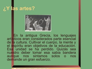 ¿Y las artes?




      En la antigua Grecia, los lenguajes
 artísticos eran considerados parte esencial
 de la cultura. Cultivar el cuerpo, la mente y
 el espíritu eran objetivos de la educación.
 Esa unidad se ha perdido. Quizás sea
 nuestro deber tomar esa sabia bandera
 aunque nos sintamos solos o nos
 demande un gran esfuerzo.
 