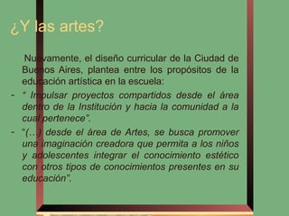 ¿Y las artes?
   Nuevamente, el diseño curricular de la Ciudad de
  Buenos Aires, plantea entre los propósitos de la
  educación artística en la escuela:
- “ Impulsar proyectos compartidos desde el área
  dentro de la Institución y hacia la comunidad a la
  cual pertenece”.
- “(…) desde el área de Artes, se busca promover
  una imaginación creadora que permita a los niños
  y adolescentes integrar el conocimiento estético
  con otros tipos de conocimientos presentes en su
  educación”.
 