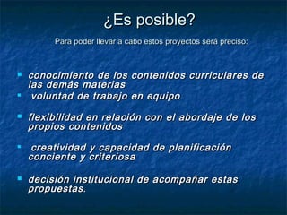 ¿Es posible?
         Para poder llevar a cabo estos proyectos será preciso:



   conocimiento de los contenidos curriculares de
    las demás materias
    voluntad de trabajo en equipo
   flexibilidad en relación con el abordaje de los
    propios contenidos
    creatividad y capacidad de planificación
    conciente y criteriosa

   decisión institucional de acompañar estas
    propuestas .
 