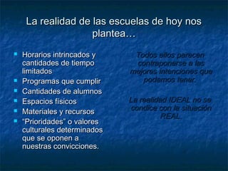 La realidad de las escuelas de hoy nos
                    plantea…
   Horarios intrincados y     Todos ellos parecen
    cantidades de tiempo       contraponerse a las
    limitados                 mejores intenciones que
   Programas que cumplir        podamos tener.
   Cantidades de alumnos
   Espacios físicos          La realidad IDEAL no se
   Materiales y recursos     condice con la situación
                                        REAL.
   “Prioridades” o valores
    culturales determinados
    que se oponen a
    nuestras convicciones.
 