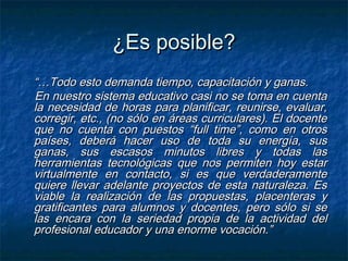 ¿Es posible?
“…Todo esto demanda tiempo, capacitación y ganas.
En nuestro sistema educativo casi no se toma en cuenta
la necesidad de horas para planificar, reunirse, evaluar,
corregir, etc., (no sólo en áreas curriculares). El docente
que no cuenta con puestos “full time”, como en otros
países, deberá hacer uso de toda su energía, sus
ganas, sus escasos minutos libres y todas las
herramientas tecnológicas que nos permiten hoy estar
virtualmente en contacto, si es que verdaderamente
quiere llevar adelante proyectos de esta naturaleza. Es
viable la realización de las propuestas, placenteras y
gratificantes para alumnos y docentes, pero sólo si se
las encara con la seriedad propia de la actividad del
profesional educador y una enorme vocación.”
 