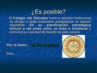 ¿Es posible?
 El Colegio del Salvador tomó la decisión institucional
 de otorgar a estas propuestas pedagógicas un espacio
 importante. En su planificación estratégica
 incluyó a las artes como un área a fortalecer y
 comunicó su voluntad de hacerlo de esta manera.


Por lo tanto… SÍ, ES POSIBLE.

Pero…
 