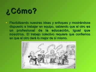 ¿Cómo?
• Flexibilizando nuestras ideas y enfoques y mostrándose
  dispuesto a trabajar en equipo, sabiendo que el otro es
  un profesional de la educación, igual que
  nosotros. El trabajo colectivo requiere que confiemos
  en que el otro dará lo mejor de sí mismo.
 