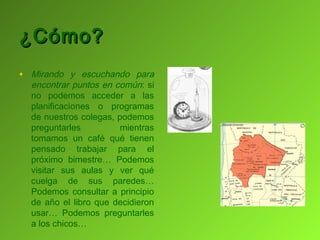 ¿Cómo?
• Mirando y escuchando para
  encontrar puntos en común: si
  no podemos acceder a las
  planificaciones o programas
  de nuestros colegas, podemos
  preguntarles          mientras
  tomamos un café qué tienen
  pensado trabajar para el
  próximo bimestre… Podemos
  visitar sus aulas y ver qué
  cuelga de sus paredes…
  Podemos consultar a principio
  de año el libro que decidieron
  usar… Podemos preguntarles
  a los chicos…
 