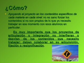 ¿Cómo?
• Apoyando el proyecto en los contenidos específicos de
  cada materia en cada nivel: no es sano forzar los
  contenidos si no son propios de lo que yo necesito
  trabajar en ese momento con esos alumnos en
  particular.
      Es muy importante que los proyectos de
  articulación o integración no interfieran o
  desvíen de los contenidos que necesito
  trabajar; deben colaborar en su adquisición,
  fijación o resignificación .
 
