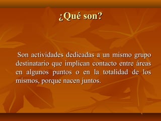 ¿Qué son?


 Son actividades dedicadas a un mismo grupo
destinatario que implican contacto entre áreas
en algunos puntos o en la totalidad de los
mismos, porque nacen juntos.
 