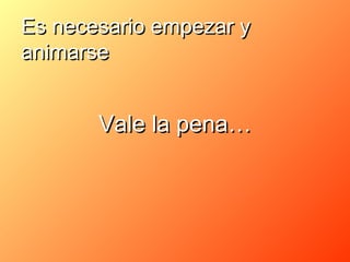 Es necesario empezar y
animarse


       Vale la pena…
 