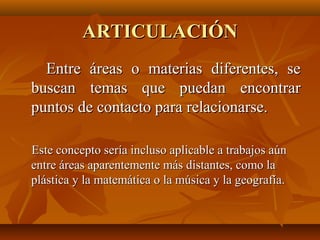 ARTICULACIÓN
  Entre áreas o materias diferentes, se
buscan temas que puedan encontrar
puntos de contacto para relacionarse.

Este concepto sería incluso aplicable a trabajos aún
entre áreas aparentemente más distantes, como la
plástica y la matemática o la música y la geografía.
 