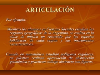 ARTICULACIÓN
Por ejemplo:

Mientras los alumnos en Ciencias Sociales estudian las
 regiones geográficas de la Argentina, se realiza en la
 clase de música un recorrido por las especies
 folklóricas de cada región y sus instrumentos
 característicos.

Cuando en matemática estudian polígonos regulares,
  en plástica realizan apreciación de abstracción
  geométrica y practican collage abstracto con figuras.
 