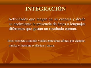 INTEGRACIÓN
Actividades que tengan en su esencia y desde
su nacimiento la presencia de áreas o lenguajes
diferentes que gestan un resultado común.

Estos proyectos son más viables entre áreas afines, por ejemplo,
 música y literatura o plástica y danza.
 