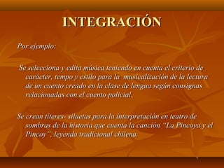 INTEGRACIÓN
Por ejemplo:

Se selecciona y edita música teniendo en cuenta el criterio de
  carácter, tempo y estilo para la musicalización de la lectura
  de un cuento creado en la clase de lengua según consignas
  relacionadas con el cuento policial.
                              policial

Se crean títeres- siluetas para la interpretación en teatro de
   sombras de la historia que cuenta la canción “La Pincoya y el
   Pincoy”, leyenda tradicional chilena.
 