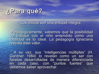 ¿Para qué?
      Los chicos son una entidad íntegra.

  Pedagógicamente, sabemos que la posibilidad
 de trabajar con el niño entendido como una
 totalidad es lo ideal. La pedagogía Ignaciana
 rescata este valor.

   A su vez, sus “inteligencias múltiples” (H.
 Gardner 1984) lo revelan como un ser con
 facetas desarrolladas de manera diferenciada
 en cada caso, con “puntos fuertes” que
 debemos saber aprovechar.
 