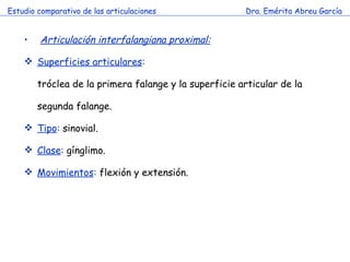 Estudio comparativo de las articulaciones Dra. Emérita Abreu García Articulación interfalangiana proximal:   Superficies articulares : tróclea de la primera falange y la superficie articular de la segunda falange. Tipo :  sinovial. Clase :  gínglimo. Movimientos :  flexión y extensión. 