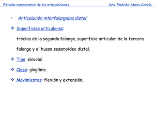 Estudio comparativo de las articulaciones Dra. Emérita Abreu García Articulación interfalangiana distal:   Superficies articulares : tróclea de la segunda falange, superficie articular de la tercera falange y el hueso sesamoideo distal. Tipo :  sinovial. Clase :  gínglimo. Movimientos :  flexión y extensión. 