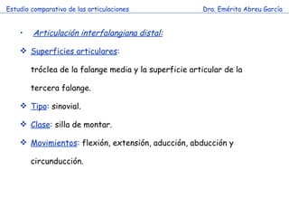 Estudio comparativo de las articulaciones Dra. Emérita Abreu García Articulación interfalangiana distal:   Superficies articulares : tróclea de la falange media y la superficie articular de la tercera falange. Tipo :  sinovial. Clase :  silla de montar. Movimientos :  flexión, extensión, aducción, abducción y circunducción. 
