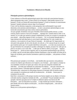 Nacimiento e Historia de la Filosofía
Principales posturas epistemológicas
Como sabemos en filosofía epistemología quiere decir teoría del conocimiento humano…
abarca preguntas tales como: ¿Cómo conoce el ser humano? ¿Qué puede conocer el ser
humano? ¿Cuál es el límite del conocimiento humano? ¿Cómo se trasmite el conocimiento
humano? ¿puede realmente conocer algo el ser humano?
Como vera las distintas respuestas a estas preguntas irán conformando lo que usted
denomina como posturas epistemológicas… es decir, una postura epistemológica es una
teoría del conocimiento que tiene ciertos matices particulares.
Así por ejemplo Aristóteles creía que el hombre efectivamente podía conocer, y como
conocía, bueno conocía a través de conceptos… suponga esto: cuando usted es niño ve un
animal, Ud. no sabe que animal es porque simplemente no tiene en su mente el concepto de
este animal… ahora bien alguien le dice: es un perro… Ud. ve al animal llamado perro y
logra abstraer del individuo perro (o sea el perro individual que Ud. está viendo) una
escancia, y esa escancia es la que forma el concepto… de modo que Ud. luego puede ver
otro perro más grande, de otro color de piel, sin cola etc. y Ud. a pesar de que no es igual
que el primer perro que vio lo puede identificar como perro… y es más esas escancias con
las que formamos los conceptos le ayudan a distinguir los objetos, así pues Ud. sabe que un
perro es un perro y no es una silla… y sabe que un árbol es árbol y no un gato… ingenuo..
bueno pues si… quizás un poco ingenuo, pero es una postura epistemológica que aun hoy
es válida y que ha servido para explicar muchos fenómenos y que ha estado en la base de la
lógica de occidente, pues nosotros razonamos a partir de conceptos… esta postura se llama
realismo…
Otra postura por ejemplo se la de Kant… este hombre dice que nosotros solo podemos
conocer los objetos que ubicamos en el espacio y en el tiempo… pero espacio y tiempo no
son realidades exteriores al sujeto que conoce sino que son categorías mentales del
individuo… de modo que realmente no conocemos los objetos… sino que conocemos lo
que nosotros hemos “colocado dentro del objeto”… un poco loco… ja ja ja quizás… vea
Aristóteles dice: conocemos la silla porque tenemos el concepto silla en nuestra mente…
este concepto lo extrajimos por medio de la abstracción… de donde… bueno pues lo
extrajimos de una silla…
Kant dice: conocemos la silla porque nosotros nos hemos topado con un objeto y le hemos
colocado nuestras categorías mentales de silla… ¿se entiende? Vea por ejemplo este otro
ejemplo: decimos que para mover X objeto le debemos aplicar una fuerza de 100
kilo/julios… pero los kilo/julios no existen… es algo mental que nosotros utilizamos…
pero donde está en los objetos un kilo/julio… no está en ninguna parte… esta solo en
nuestra mente…
Bueno eso es otra postura epistemológica---
 