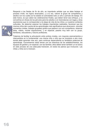 ARTICULACIONrgb.qxd    1/4/2003         18:38   Page 16



              A R T I C U L A C I O N




              Respecto a las fiestas de fin de año, es importante señalar que se debe festejar el
              proceso vivido, los logros alcanzados, y a la vez, valorar al grupo de compañeros y
              adultos con los cuales se ha estado en actividades todo un año o período de trabajo. En
              este marco, es que caben las celebraciones finales, que deben tener ese enfoque, y no
              convertirse en shows de los párvulos para los adultos o en licenciaturas con togas y otras
              expresiones que no corresponden a la etapa de vida de los niños y a nuestros contextos
              culturales. Se deberían exponer los trabajos importantes realizados, favorecer que los
              mismos niños den cuenta de los aprendizajes más significativos que alcanzaron, recordar
              momentos (visitas, trabajos grupales) gratos que pasaron con sus compañeros, observar
              fotos, videos, montar exposiciones, y en especial, pasarlo muy bien con su grupo,
              familiares, educadores y futuros profesores.

              Tratemos de facilitar la articulación entre ambos niveles, con mayores acercamientos e
              intercambios en lo fundamental: una misma niña o niño que se incorpora a otro nivel,
              donde debe aprender más aún, para continuar desarrollando su fantástico potencial de
              aprendizaje. Conversemos estos temas con los directivos de los establecimientos, los
              equipos de gestión y en especial, con las familias; ellos deben tener también un rol activo
              en este proceso de una adecuada transición, en todos los planos que involucran. Las
              niñas y niños se lo merecen.




   16
 