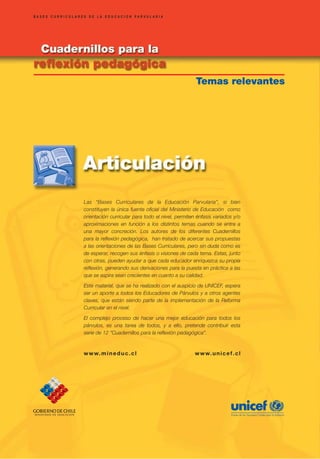 BASES CURRICULARES DE LA EDUCACION PARVULARIA
BASES CURRICULARES DE LA EDUCACION PARVULARIA




                                                                    Temas relevantes                                         Temas relevantes




                 Las “Bases Curriculares de la Educación Parvularia”, si bien
                 constituyen la única fuente oficial del Ministerio de Educación como
                 orientación curricular para todo el nivel, permiten énfasis variados y/o
                 aproximaciones en función a los distintos temas cuando se entra a
                 una mayor concreción. Los autores de los diferentes Cuadernillos
                 para la reflexión pedagógica, han tratado de acercar sus propuestas
                 a las orientaciones de las Bases Curriculares, pero sin duda como es
                 de esperar, recogen sus énfasis o visiones de cada tema. Estas, junto
                 con otras, pueden ayudar a que cada educador enriquezca su propia
                 reflexión, generando sus derivaciones para la puesta en práctica a las
                 que se aspira sean crecientes en cuanto a su calidad.

                 Este material, que se ha realizado con el auspicio de UNICEF, espera
                 ser un aporte a todos los Educadores de Párvulos y a otros agentes
                 claves, que están siendo parte de la implementación de la Reforma
                 Curricular en el nivel.
                 El complejo proceso de hacer una mejor educación para todos los
                 párvulos, es una tarea de todos, y a ello, pretende contribuir esta
                 serie de 12 “Cuadernillos para la reflexión pedagógica”.


                 w w w. m i n e d u c . c l                         w w w. u n i c e f . c l
 