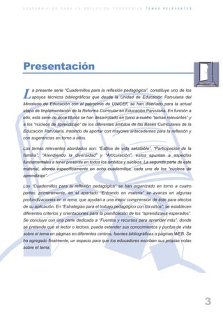 ARTICULACIONrgb.qxd     1/4/2003      18:37     Page 3



          C U A D E R N I L L O S   P A R A   L A   R E F L E X I Ó N   P E D A G Ó G I C A   T E M A S   R E L E V A N T E S




          Presentación

               a presente serie “Cuadernillos para la reflexión pedagógica”, constituye uno de los
          L    apoyos técnicos bibliográficos que desde la Unidad de Educación Parvularia del
          Ministerio de Educación con el patrocinio de UNICEF, se han diseñado para la actual
          etapa de Implementación de la Reforma Curricular en Educación Parvularia. En función a
          ello, esta serie de doce títulos se han desarrollado en torno a cuatro “temas relevantes” y
          a los “núcleos de aprendizaje” de los diferentes ámbitos de las Bases Curriculares de la
          Educación Parvularia, tratando de aportar con mayores antecedentes para la reflexión y
          con sugerencias en torno a ellos.

          Los temas relevantes abordados son: “Estilos de vida saludable”, “Participación de la
          familia”, “Atendiendo la diversidad” y “Articulación”, estos apuntan a aspectos
          fundamentales a tener presente en todos los ámbitos y núcleos. La segunda parte de este
          material, aborda específicamente en ocho cuadernillos, cada uno de los “núcleos de
          aprendizaje”.

          Los “Cuadernillos para la reflexión pedagógica” se han organizado en torno a cuatro
          partes: primeramente, en el apartado “Entrando en materia” se avanza en algunas
          profundizaciones en el tema, que ayudan a una mejor comprensión de éste para efectos
          de su aplicación. En “Estrategias para el trabajo pedagógico con los niños”, se establecen
          diferentes criterios y orientaciones para la planificación de los “aprendizajes esperados”.
          Se concluye con una parte dedicada a “Fuentes y recursos para aprender más”, donde
          se pretende que el lector o lectora, pueda extender sus conocimientos y puntos de vista
          sobre el tema en páginas en diferentes centros, fuentes bibliográficas o páginas WEB. Se
          ha agregado finalmente, un espacio para que los educadores escriban sus propias notas
          sobre el tema.




                                                                                                                                3
 
