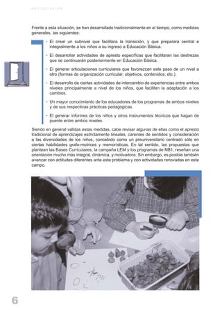 ARTICULACIONrgb.qxd    1/4/2003         18:37   Page 6



              A R T I C U L A C I O N




              Frente a esta situación, se han desarrollado tradicionalmente en el tiempo, como medidas
              generales, las siguientes:

                         • El crear un subnivel que facilitara la transición, y que preparara central e
                           integralmente a los niños a su ingreso a Educación Básica.

                         • El desarrollar actividades de apresto específicas que facilitaran las destrezas
                           que se continuarán posteriormente en Educación Básica.

                         • El generar articulaciones curriculares que favorezcan este paso de un nivel a
                           otro (formas de organización curricular, objetivos, contenidos, etc.).

                         • El desarrollo de ciertas actividades de intercambio de experiencias entre ambos
                           niveles principalmente a nivel de los niños, que faciliten la adaptación a los
                           cambios.

                         • Un mayor conocimiento de los educadores de los programas de ambos niveles
                           y de sus respectivas prácticas pedagógicas.

                         • El generar informes de los niños y otros instrumentos técnicos que hagan de
                           puente entre ambos niveles.

              Siendo en general válidas estas medidas, cabe revisar algunas de ellas como el apresto
              tradicional de aprendizajes estrictamente lineales, carentes de sentidos y consideración
              a las diversidades de los niños, concebido como un preuniversitario centrado sólo en
              ciertas habilidades grafo-motrices y memorísticas. En tal sentido, las propuestas que
              plantean las Bases Curriculares, la campaña LEM y los programas de NB1, reseñan una
              orientación mucho más integral, dinámica, y motivadora. Sin embargo, es posible también
              avanzar con actitudes diferentes ante este problema y con actividades renovadas en este
              campo.




     6
 