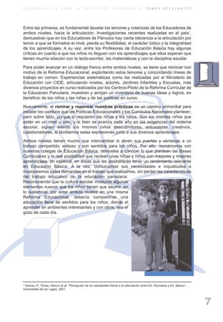 ARTICULACIONrgb.qxd       1/4/2003        18:37      Page 7



          C U A D E R N I L L O S      P A R A     L A   R E F L E X I Ó N      P E D A G Ó G I C A      T E M A S    R E L E V A N T E S




          Entre las primeras, es fundamental develar los temores y creencias de los Educadores de
          ambos niveles, hacia la articulación. Investigaciones recientes realizadas en el país1,
          demuestran que en los Educadores de Párvulos hay cierta reticencia a la articulación por
          temor a que se formalice el nivel, pierda su flexibilidad, el carácter lúdico y la integralidad
          de los aprendizajes. A su vez, entre los Profesores de Educación Básica hay algunas
          críticas en cuanto a que los niños no lleguen con los aprendizajes que ellos esperan que
          tienen mucha relación con lo lecto-escritor, las matemáticas y con la disciplina escolar.

          Para poder avanzar en un diálogo franco entre ambos niveles, se tiene que reiniciar con
          motivo de la Reforma Educacional, explicitando estos temores y concordando líneas de
          trabajo en común. Experiencias sistemáticas como las realizadas por el Ministerio de
          Educación con CIDE, articulando niveles, actores, Jardines Infantiles y Escuelas, más
          diversos proyectos en curso realizados por los Centros-Piloto de la Reforma Curricular de
          la Educación Parvularia, muestran y arrojan un inventario de buenas ideas y logros, en
          beneficio de los niños y las niñas y de las políticas en curso.

          Nuevamente, el remirar y repensar nuestras prácticas es un camino primordial para
          instalar los cambios que las Políticas Educacionales y los Currículos Nacionales plantean;
          pero sobre todo, porque lo requieren las niñas y los niños. Son los mismos niños que
          están en un nivel u otro, y si bien se avanza cada año en las exigencias del sistema
          escolar, siguen siendo los mismos niños descubridores, entusiastas, creativos,
          cuestionadores, si facilitamos estas expresiones junto a sus diversos aprendizajes.

          Ambos niveles tienen mucho que intercambiar si abren sus puertas y ventanas a un
          trabajo compartido, exitoso y son sentidos para los niños. Por ello, reunámonos con
          nuestras colegas de Educación Básica, démosles a conocer lo que plantean las Bases
          Curriculares y la real posibilidad que reciban unas niñas y niños con mayores y mejores
          aprendizajes, en especial, en áreas que les posibilitarán tener un rendimiento relevante
          en Educación Básica. A la vez, conozcamos sus necesidades e inquietudes e
          incorporemos estas demandas en el trabajo que realizamos, sin perder las características
          del trabajo educativo de la educación parvularia.
          Reconociendo que la cultura escolar involucra algunos
          elementos nuevos que los niños tienen que asumir, en
          lo sustancial, por estar ambos niveles en una misma
          Reforma Educacional, debería compartirse una
          educación llena de sentidos para los niños, donde el
          aprender en ambientes interesantes y con otros, sea el
          gozo de cada día.




          1 Arenas, P., Torres, Glauco et al. “Percepción de los estudiantes frente a la articulación entre Ed. Parvularia y Ed. Básica”.

          Universidad de los Lagos, 2001.



                                                                                                                                            7
 