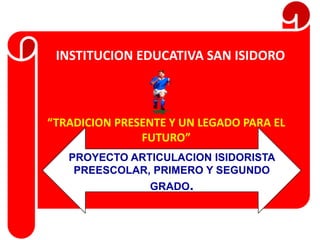 INSTITUCION EDUCATIVA SAN ISIDORO



“TRADICION PRESENTE Y UN LEGADO PARA EL
               FUTURO”
   PROYECTO ARTICULACION ISIDORISTA
    PREESCOLAR, PRIMERO Y SEGUNDO
                GRADO.
 