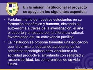 En la misión institucional el proyecto
se apoya en los siguientes aspectos:
• Fortalecimiento de nuestros estudiantes en su
formación académica y humana, elevando su
auto-estima a través de la investigación, el arte,
el deporte y el respeto por la diferencia cultural,
favoreciendo así, su convivencia pacífica.
• La institución se propone fomentar una educación
que le permita al educando apropiarse de los
adelantos tecnológicos para vincularse a la
actividad productiva, afrontando con seriedad y
responsabilidad, los compromisos de su vida
futura.
 