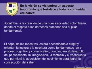 En la visión se vislumbra un aspecto
importante que fortalece a toda la comunidad
educativa:
•Contribuir a la creación de una nueva sociedad colombiana;
donde el respeto a los derechos humanos sea el pilar
fundamental.
El papel de las maestras estará encaminado a dirigir y
orientar la lectura y la escritura como fundamentos en el
proceso cognitivo y comunicativo, coadyudará al desarrollo
del pensamiento, la imaginación, la fantasía y el vocabulario
que permitirá la adquisición del cocimiento para lograr la
consecución del saber.
 