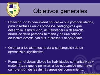 Objetivos generales
• Descubrir en la comunidad educativa sus potencialidades,
para insertarlas en los procesos pedagógicos que
desarrolla la Institución, así favorecer un desarrollo
armónico de la persona humana y de una calidad
educativa acorde con sus intereses y necesidades.
• Orientar a los alumnos hacia la construcción de un
aprendizaje significativo.
• Fomentar el desarrollo de las habilidades comunicativas y
matemáticas que le permitan a los educandos una mayor
comprensión de las demás áreas del conocimiento.
 