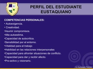 PERFIL DEL ESTUDIANTE
EUSTAQUIANO
COMPETENCIAS PERSONALES:
• Autoexigencia.
• Creatividad.
•Asumir compromisos.
•Alta autoestima.
•Capacidad de autocritica.
•Sensibilidad por el entorno.
•Vitalidad para el trabajo
•Habilidad en las relaciones interpersonales
•Capacidad para afrontar situaciones de conflicto.
•Capacidad para dar y recibir afecto.
•Pro-activo y visionario.
 