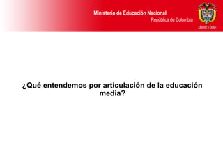 Ministerio de Educación Nacional
República de Colombia
¿Qué entendemos por articulación de la educación
media?
 