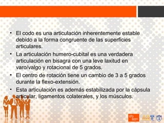 • El codo es una articulación inherentemente estable
debido a la forma congruente de las superficies
articulares.
• La articulación humero-cubital es una verdadera
articulación en bisagra con una leve laxitud en
varo/valgo y rotacional de 5 grados.
• El centro de rotación tiene un cambio de 3 a 5 grados
durante la flexo-extensión.
• Esta articulación es además estabilizada por la cápsula
articular, ligamentos colaterales, y los músculos.

 