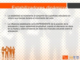 Estabilizadores dinámicos
•

La estabilidad se incrementa al comprimir las superficies articulares en
virtud a sus fuerzas durante el movimiento del codo.

•

La influencia estabilizante sería DEPENDIENTE de la posición de la
articulación ( mayor estabilidad longitudinal, cuando el olécranon se ubica
en su fosita) y sobre el balance de todos los músculos actuando sobre la
articulación.

 