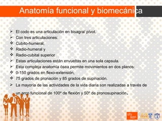 Anatomía funcional y biomecánica










El codo es una articulación en bisagra/ pívot.
Con tres articulaciones:
Cubito-humeral,
Radio-humeral y
Radio-cubital superior
Estas articulaciones están envueltas en una sola capsula.
Esta compleja anatomía ósea permite movimientos en dos planos:
0-150 grados en flexo-extensión,
75 grados de pronación y 85 grados de supinación.

 La mayoría de las actividades de la vida diaria son realizadas a través de

.

un arco funcional de 100º de flexión y 50º de pronosupinación

 