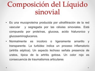 Composición del Líquido
sinovial
• Es una mucoproteína producida por ultrafiltración de la red
vascular y segregada por las células sinoviales. Está
compuesta por proteínas, glucosa, acido hialuronico y
glucosaminoglucanos.
• Normalmente es incoloro o ligeramente amarillo y
transparente. La turbidez indica un proceso inflamatorio
(artritis séptica). Un aspecto lechoso señala presencia de
uratos, típica de la artritis gotosa. Un color rojo es
consecuencia de traumatismos articulares
 