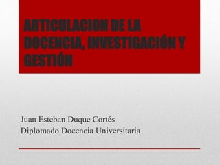 ARTICULACION DE LA
DOCENCIA, INVESTIGACIÓN Y
GESTIÓN
Juan Esteban Duque Cortés
Diplomado Docencia Universitaria
 