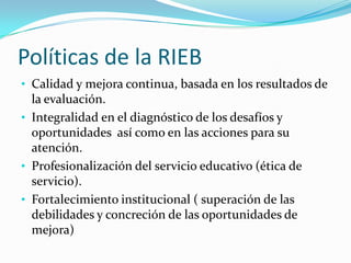 Políticas de la RIEB
• Calidad y mejora continua, basada en los resultados de
  la evaluación.
• Integralidad en el diagnóstico de los desafíos y
  oportunidades así como en las acciones para su
  atención.
• Profesionalización del servicio educativo (ética de
  servicio).
• Fortalecimiento institucional ( superación de las
  debilidades y concreción de las oportunidades de
  mejora)
 