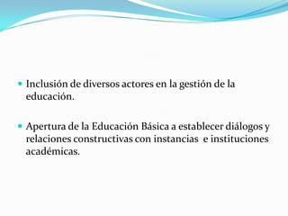  Inclusión de diversos actores en la gestión de la
  educación.

 Apertura de la Educación Básica a establecer diálogos y
  relaciones constructivas con instancias e instituciones
  académicas.
 