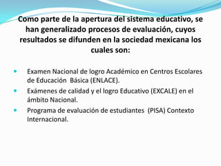 Como parte de la apertura del sistema educativo, se
      han generalizado procesos de evaluación, cuyos
    resultados se difunden en la sociedad mexicana los
                        cuales son:

     Examen Nacional de logro Académico en Centros Escolares
      de Educación Básica (ENLACE).
     Exámenes de calidad y el logro Educativo (EXCALE) en el
      ámbito Nacional.
     Programa de evaluación de estudiantes (PISA) Contexto
      Internacional.
 