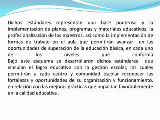 Dichos estándares representan una base poderosa y la
implementación de planes, programas y materiales educativos, la
profesionalización de los maestros, así como la implementación de
formas de trabajo en el aula que permitirán avanzar en las
oportunidades de superación de la educación básica, en cada uno
de            los         niveles           que          conforma
Bajo este esquema se desarrollaron dichos estándares que
vinculan el logro educativo con la gestión escolar, los cuales
permitirán a cada centro y comunidad escolar reconocer las
fortalezas y oportunidades de su organización y funcionamiento,
en relación con las mejoras prácticas que impactan favorablemente
en la calidad educativa .
 