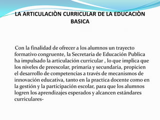 LA ARTICULACIÒN CURRICULAR DE LA EDUCACIÒN
                  BASICA



Con la finalidad de ofrecer a los alumnos un trayecto
formativo congruente, la Secretaria de Educación Publica
ha impulsado la articulación curricular , lo que implica que
los niveles de preescolar, primaria y secundaria, propicien
el desarrollo de competencias a través de mecanismos de
innovación educativa, tanto en la practica docente como en
la gestión y la participación escolar, para que los alumnos
logren los aprendizajes esperados y alcancen estándares
curriculares-
 
