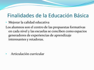 Finalidades de la Educación Básica
• Mejorar la calidad educativa
Los alumnos son el centro de las propuestas formativas
 en cada nivel y las escuelas se conciben como espacios
 generadores de experiencias de aprendizaje
 interesantes y retadoras.



•    Articulación curricular
 