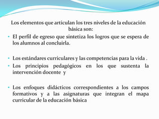 Los elementos que articulan los tres niveles de la educación
                           básica son:
• El perfil de egreso que sintetiza los logros que se espera de
  los alumnos al concluirla.

• Los estándares curriculares y las competencias para la vida .
• Los principios pedagógicos en los que sustenta la
  intervención docente y

• Los enfoques didácticos correspondientes a los campos
  formativos y a las asignaturas que integran el mapa
  curricular de la educación básica
 