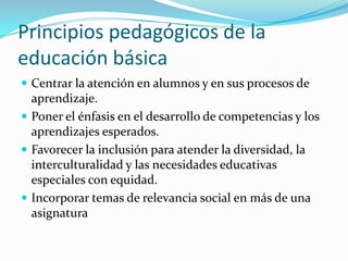 Principios pedagógicos de la
educación básica
 Centrar la atención en alumnos y en sus procesos de
  aprendizaje.
 Poner el énfasis en el desarrollo de competencias y los
  aprendizajes esperados.
 Favorecer la inclusión para atender la diversidad, la
  interculturalidad y las necesidades educativas
  especiales con equidad.
 Incorporar temas de relevancia social en más de una
  asignatura
 