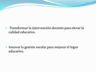• Transformar la intervención docente para elevar la
 calidad educativa.



• Innovar la gestión escolar para mejorar el logro
 educativo.
 