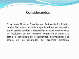 Considerandos

El Articulo 3ª de la Constitución Política de los Estados
Unidos Mexicanos establece que la educación impartida
por el estado tenderá a desarrollar armónicamente todas
las facultades del ser humano, fomentará el amor a la
patria, la conciencia de la solidaridad internacional y se
basará en los resultados del progreso científico.
 