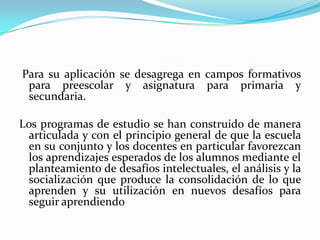 Para su aplicación se desagrega en campos formativos
 para preescolar y asignatura para primaria y
 secundaria.

Los programas de estudio se han construido de manera
 articulada y con el principio general de que la escuela
 en su conjunto y los docentes en particular favorezcan
 los aprendizajes esperados de los alumnos mediante el
 planteamiento de desafíos intelectuales, el análisis y la
 socialización que produce la consolidación de lo que
 aprenden y su utilización en nuevos desafíos para
 seguir aprendiendo
 