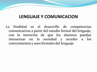 LENGUAJE Y COMUNICACION

La finalidad es el desarrollo de competencias
  comunicativas a partir del estudio formal del lenguaje,
  con la intención de que los alumnos puedan
  interactuar en la sociedad y acceder a los
  conocimientos y usos formales del lenguaje
 