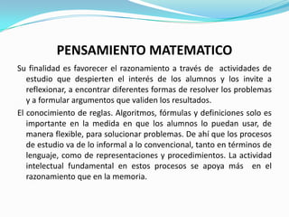 PENSAMIENTO MATEMATICO
Su finalidad es favorecer el razonamiento a través de actividades de
   estudio que despierten el interés de los alumnos y los invite a
   reflexionar, a encontrar diferentes formas de resolver los problemas
   y a formular argumentos que validen los resultados.
El conocimiento de reglas. Algoritmos, fórmulas y definiciones solo es
   importante en la medida en que los alumnos lo puedan usar, de
   manera flexible, para solucionar problemas. De ahí que los procesos
   de estudio va de lo informal a lo convencional, tanto en términos de
   lenguaje, como de representaciones y procedimientos. La actividad
   intelectual fundamental en estos procesos se apoya más en el
   razonamiento que en la memoria.
 