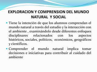 EXPLORACION Y COMPRENSION DEL MUNDO
           NATURAL Y SOCIAL
 Tiene la intención de que los alumnos comprendan el
  mundo natural a través del estudio y la interacción con
  el ambiente , examinándolo desde diferentes enfoques
  disciplinares    relacionados      con   los   aspectos
  históricos, sociales, políticos, económicos, geográficos
  y científicos.
 Comprender el mundo natural implica tomar
  decisiones e iniciativas para contribuir al cuidado del
  ambiente
 